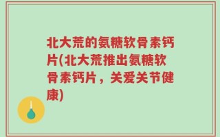 北大荒的氨糖软骨素钙片(北大荒推出氨糖软骨素钙片，关爱关节健康)