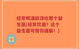 经常喝酒应该吃那个益生菌(经常饮酒？这个益生菌可帮你缓解！)