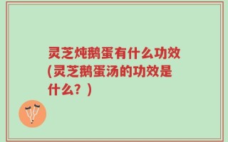 灵芝炖鹅蛋有什么功效(灵芝鹅蛋汤的功效是什么？)