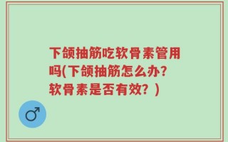 下颌抽筋吃软骨素管用吗(下颌抽筋怎么办？软骨素是否有效？)