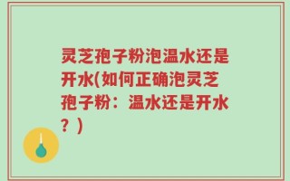 灵芝孢子粉泡温水还是开水(如何正确泡灵芝孢子粉：温水还是开水？)