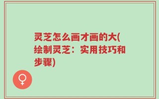 灵芝怎么画才画的大(绘制灵芝：实用技巧和步骤)