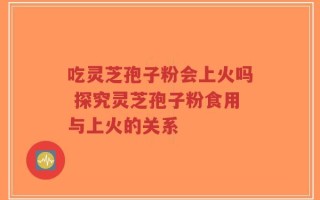 吃灵芝孢子粉会上火吗 探究灵芝孢子粉食用与上火的关系