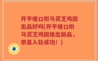 开平塘口附马灵芝鸡园出品好吗(开平塘口附马灵芝鸡园推出新品，恭喜入驻成功！)