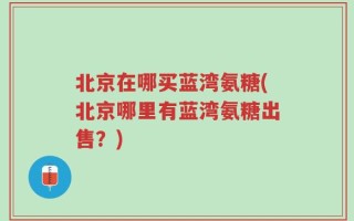 北京在哪买蓝湾氨糖(北京哪里有蓝湾氨糖出售？)