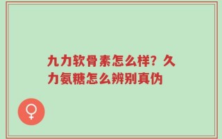 九力软骨素怎么样？久力氨糖怎么辨别真伪