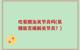 吃氨糖治关节炎吗(氨糖能否缓解关节炎？)