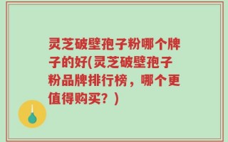 灵芝破壁孢子粉哪个牌子的好(灵芝破壁孢子粉品牌排行榜，哪个更值得购买？)