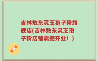 吉林敖东灵芝孢子粉旗舰店(吉林敖东灵芝孢子粉店铺震撼开业！)