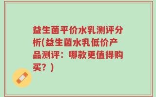 益生菌平价水乳测评分析(益生菌水乳低价产品测评：哪款更值得购买？)