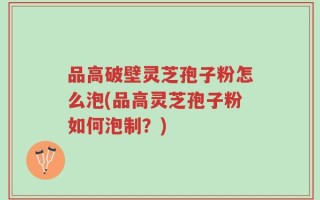 品高破壁灵芝孢子粉怎么泡(品高灵芝孢子粉如何泡制？)