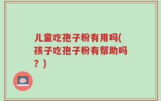 儿童吃孢子粉有用吗(孩子吃孢子粉有帮助吗？)