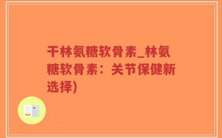 干林氨糖软骨素_林氨糖软骨素：关节保健新选择)