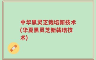 中华黑灵芝栽培新技术(华夏黑灵芝新栽培技术)
