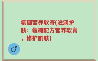 氨糖营养软膏(滋润护肤：氨糖配方营养软膏，修护肌肤)