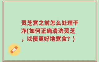 灵芝煮之前怎么处理干净(如何正确清洗灵芝，以便更好地煮食？)