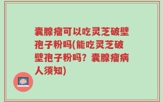 囊腺瘤可以吃灵芝破壁孢子粉吗(能吃灵芝破壁孢子粉吗？囊腺瘤病人须知)