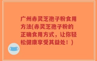 广州赤灵芝孢子粉食用方法(赤灵芝孢子粉的正确食用方式，让你轻松健康享受其益处！)