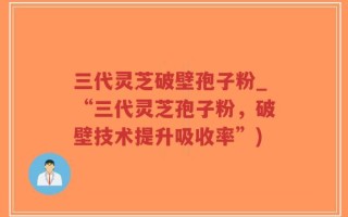 三代灵芝破壁孢子粉_“三代灵芝孢子粉，破壁技术提升吸收率”)