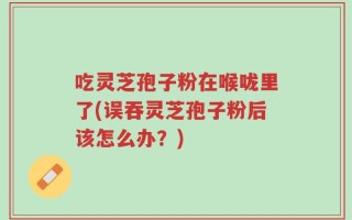 吃灵芝孢子粉在喉咙里了(误吞灵芝孢子粉后该怎么办？)