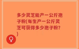 多少灵芝能产一公斤孢子粉(每生产一公斤灵芝可获得多少孢子粉？)