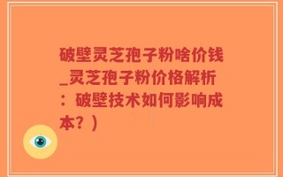 破壁灵芝孢子粉啥价钱_灵芝孢子粉价格解析：破壁技术如何影响成本？)