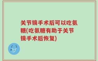 关节镜手术后可以吃氨糖(吃氨糖有助于关节镜手术后恢复)