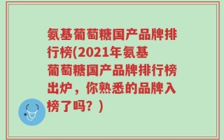 氨基葡萄糖国产品牌排行榜(2021年氨基葡萄糖国产品牌排行榜出炉，你熟悉的品牌入榜了吗？)