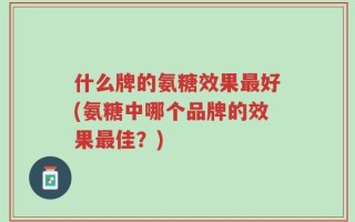 什么牌的氨糖效果最好(氨糖中哪个品牌的效果最佳？)