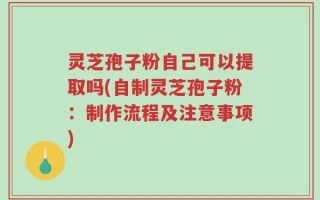 灵芝孢子粉自己可以提取吗(自制灵芝孢子粉：制作流程及注意事项)