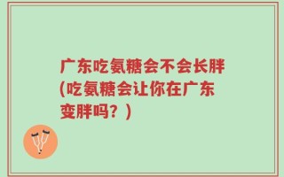 广东吃氨糖会不会长胖(吃氨糖会让你在广东变胖吗？)
