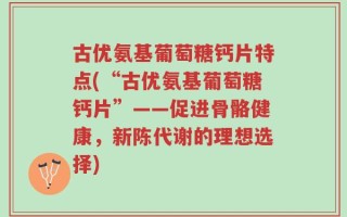 古优氨基葡萄糖钙片特点(“古优氨基葡萄糖钙片”——促进骨骼健康，新陈代谢的理想选择)