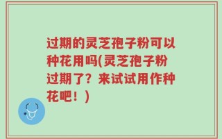 过期的灵芝孢子粉可以种花用吗(灵芝孢子粉过期了？来试试用作种花吧！)