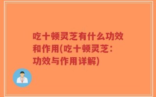 吃十顿灵芝有什么功效和作用(吃十顿灵芝：功效与作用详解)