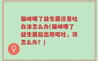 猫咪喂了益生菌还是吐白沫怎么办(猫咪喂了益生菌后出现呕吐，该怎么办？)