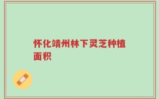 怀化靖州林下灵芝种植面积
