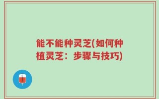 能不能种灵芝(如何种植灵芝：步骤与技巧)