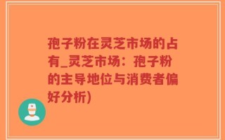 孢子粉在灵芝市场的占有_灵芝市场：孢子粉的主导地位与消费者偏好分析)