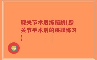 膝关节术后练蹦跳(膝关节手术后的跳跃练习)