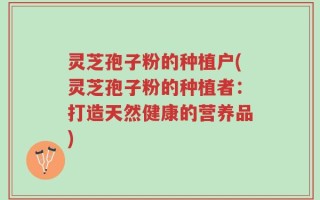 灵芝孢子粉的种植户(灵芝孢子粉的种植者：打造天然健康的营养品)