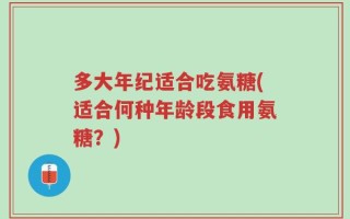 多大年纪适合吃氨糖(适合何种年龄段食用氨糖？)