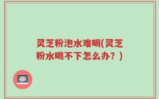灵芝粉泡水难喝(灵芝粉水喝不下怎么办？)