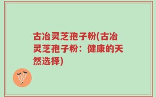 古冶灵芝孢子粉(古冶灵芝孢子粉：健康的天然选择)