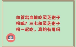 血管出血能吃灵芝孢子粉嘛？三七和灵芝孢子粉一起吃，真的有用吗