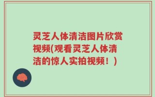 灵芝人体清洁图片欣赏视频(观看灵芝人体清洁的惊人实拍视频！)