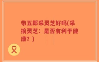 带五郎采灵芝好吗(采摘灵芝：是否有利于健康？)