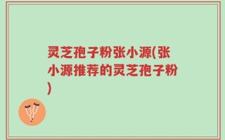 灵芝孢子粉张小源(张小源推荐的灵芝孢子粉)