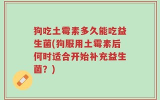 狗吃土霉素多久能吃益生菌(狗服用土霉素后何时适合开始补充益生菌？)