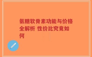 氨糖软骨素功能与价格全解析 性价比究竟如何