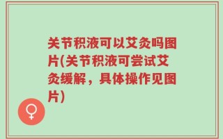 关节积液可以艾灸吗图片(关节积液可尝试艾灸缓解，具体操作见图片)